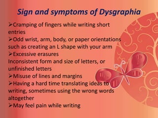 Sign and symptoms of Dysgraphia
Cramping of fingers while writing short
entries
Odd wrist, arm, body, or paper orientations
such as creating an L shape with your arm
Excessive erasures
Inconsistent form and size of letters, or
unfinished letters
Misuse of lines and margins
Having a hard time translating ideas to
writing, sometimes using the wrong words
altogether
May feel pain while writing
 