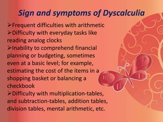 Sign and symptoms of Dyscalculia
Frequent difficulties with arithmetic
Difficulty with everyday tasks like
reading analog clocks
Inability to comprehend financial
planning or budgeting, sometimes
even at a basic level; for example,
estimating the cost of the items in a
shopping basket or balancing a
checkbook
Difficulty with multiplication-tables,
and subtraction-tables, addition tables,
division tables, mental arithmetic, etc.
 