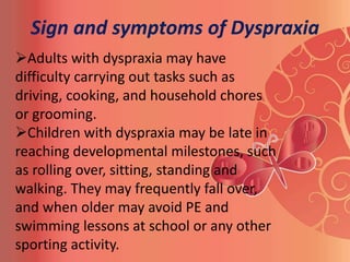 Sign and symptoms of Dyspraxia
Adults with dyspraxia may have
difficulty carrying out tasks such as
driving, cooking, and household chores
or grooming.
Children with dyspraxia may be late in
reaching developmental milestones, such
as rolling over, sitting, standing and
walking. They may frequently fall over,
and when older may avoid PE and
swimming lessons at school or any other
sporting activity.
 