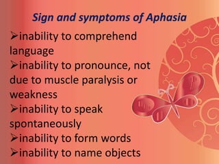 Sign and symptoms of Aphasia
inability to comprehend
language
inability to pronounce, not
due to muscle paralysis or
weakness
inability to speak
spontaneously
inability to form words
inability to name objects
 