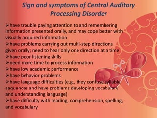 Sign and symptoms of Central Auditory
                 Processing Disorder
have trouble paying attention to and remembering
information presented orally, and may cope better with
visually acquired information
have problems carrying out multi-step directions
given orally; need to hear only one direction at a time
have poor listening skills
need more time to process information
have low academic performance
have behavior problems
have language difficulties (e.g., they confuse syllable
sequences and have problems developing vocabulary
and understanding language)
have difficulty with reading, comprehension, spelling,
and vocabulary
 