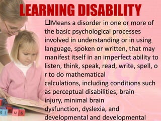 LEARNING DISABILITY
   Means a disorder in one or more of
   the basic psychological processes
   involved in understanding or in using
   language, spoken or written, that may
   manifest itself in an imperfect ability to
   listen, think, speak, read, write, spell, o
   r to do mathematical
   calculations, including conditions such
   as perceptual disabilities, brain
   injury, minimal brain
   dysfunction, dyslexia, and
   developmental and developmental
 