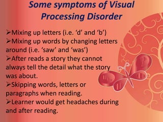 Some symptoms of Visual
         Processing Disorder
Mixing up letters (i.e. ‘d’ and ‘b’)
Mixing up words by changing letters
around (i.e. ‘saw’ and ‘was’)
After reads a story they cannot
always tell the detail what the story
was about.
Skipping words, letters or
paragraphs when reading.
Learner would get headaches during
and after reading.
 