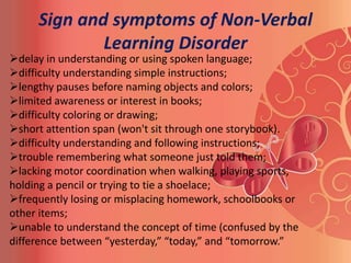Sign and symptoms of Non-Verbal
             Learning Disorder
delay in understanding or using spoken language;
difficulty understanding simple instructions;
lengthy pauses before naming objects and colors;
limited awareness or interest in books;
difficulty coloring or drawing;
short attention span (won't sit through one storybook).
difficulty understanding and following instructions;
trouble remembering what someone just told them;
lacking motor coordination when walking, playing sports,
holding a pencil or trying to tie a shoelace;
frequently losing or misplacing homework, schoolbooks or
other items;
unable to understand the concept of time (confused by the
difference between “yesterday,” “today,” and “tomorrow.”
 