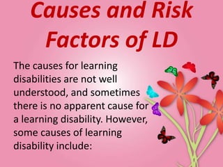 Causes and Risk
    Factors of LD
The causes for learning
disabilities are not well
understood, and sometimes
there is no apparent cause for
a learning disability. However,
some causes of learning
disability include:
 