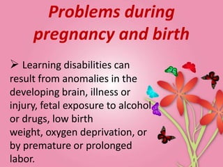 Problems during
     pregnancy and birth
 Learning disabilities can
result from anomalies in the
developing brain, illness or
injury, fetal exposure to alcohol
or drugs, low birth
weight, oxygen deprivation, or
by premature or prolonged
labor.
 
