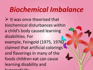Biochemical Imbalance
 It was once theorized that
biochemical disturbances within
a child’s body caused learning
disabilities. For
example, Feingold (1975, 1976)
claimed that artificial colorings
and flavorings in many of the
foods children eat can cause
learning disability and
 