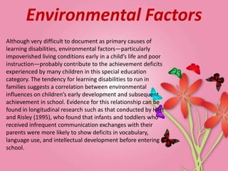 Environmental Factors
Although very difficult to document as primary causes of
learning disabilities, environmental factors—particularly
impoverished living conditions early in a child’s life and poor
instruction—probably contribute to the achievement deficits
experienced by many children in this special education
category. The tendency for learning disabilities to run in
families suggests a correlation between environmental
influences on children’s early development and subsequent
achievement in school. Evidence for this relationship can be
found in longitudinal research such as that conducted by Hart
and Risley (1995), who found that infants and toddlers who
received infrequent communication exchanges with their
parents were more likely to show deficits in vocabulary,
language use, and intellectual development before entering
school.
 