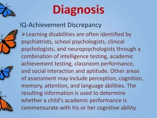 Diagnosis
IQ-Achievement Discrepancy
Learning disabilities are often identified by
psychiatrists, school psychologists, clinical
psychologists, and neuropsychologists through a
combination of intelligence testing, academic
achievement testing, classroom performance,
and social interaction and aptitude. Other areas
of assessment may include perception, cognition,
memory, attention, and language abilities. The
resulting information is used to determine
whether a child's academic performance is
commensurate with his or her cognitive ability.
 