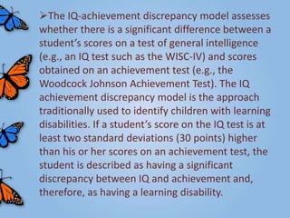 The IQ-achievement discrepancy model assesses
whether there is a significant difference between a
student’s scores on a test of general intelligence
(e.g., an IQ test such as the WISC-IV) and scores
obtained on an achievement test (e.g., the
Woodcock Johnson Achievement Test). The IQ
achievement discrepancy model is the approach
traditionally used to identify children with learning
disabilities. If a student’s score on the IQ test is at
least two standard deviations (30 points) higher
than his or her scores on an achievement test, the
student is described as having a significant
discrepancy between IQ and achievement and,
therefore, as having a learning disability.
 