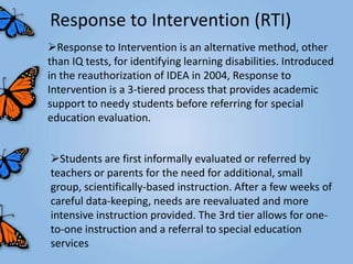 Response to Intervention (RTI)
Response to Intervention is an alternative method, other
than IQ tests, for identifying learning disabilities. Introduced
in the reauthorization of IDEA in 2004, Response to
Intervention is a 3-tiered process that provides academic
support to needy students before referring for special
education evaluation.


Students are first informally evaluated or referred by
teachers or parents for the need for additional, small
group, scientifically-based instruction. After a few weeks of
careful data-keeping, needs are reevaluated and more
intensive instruction provided. The 3rd tier allows for one-
to-one instruction and a referral to special education
services
 