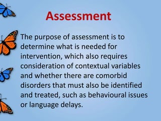 Assessment
The purpose of assessment is to
determine what is needed for
intervention, which also requires
consideration of contextual variables
and whether there are comorbid
disorders that must also be identified
and treated, such as behavioural issues
or language delays.
 