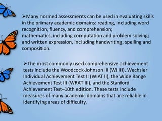 Many normed assessments can be used in evaluating skills
in the primary academic domains: reading, including word
recognition, fluency, and comprehension;
mathematics, including computation and problem solving;
and written expression, including handwriting, spelling and
composition.

The most commonly used comprehensive achievement
tests include the Woodcock-Johnson III (WJ III), Wechsler
Individual Achievement Test II (WIAT II), the Wide Range
Achievement Test III (WRAT III), and the Stanford
Achievement Test–10th edition. These tests include
measures of many academic domains that are reliable in
identifying areas of difficulty.
 