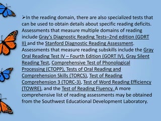 In the reading domain, there are also specialized tests that
can be used to obtain details about specific reading deficits.
Assessments that measure multiple domains of reading
include Gray's Diagnostic Reading Tests–2nd edition (GDRT
II) and the Stanford Diagnostic Reading Assessment.
Assessments that measure reading subskills include the Gray
Oral Reading Test IV – Fourth Edition (GORT IV), Gray Silent
Reading Test, Comprehensive Test of Phonological
Processing (CTOPP), Tests of Oral Reading and
Comprehension Skills (TORCS), Test of Reading
Comprehension 3 (TORC-3), Test of Word Reading Efficiency
(TOWRE), and the Test of Reading Fluency. A more
comprehensive list of reading assessments may be obtained
from the Southwest Educational Development Laboratory.
 