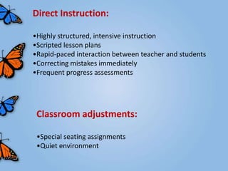 Direct Instruction:

•Highly structured, intensive instruction
•Scripted lesson plans
•Rapid-paced interaction between teacher and students
•Correcting mistakes immediately
•Frequent progress assessments




 Classroom adjustments:

 •Special seating assignments
 •Quiet environment
 