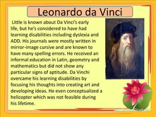 Leonardo da Vinci
 Little is known about Da Vinci’s early
life, but he’s considered to have had
learning disabilities including dyslexia and
ADD. His journals were mostly written in
mirror-image cursive and are known to
have many spelling errors. He received an
informal education in Latin, geometry and
mathematics but did not show any
particular signs of aptitude. Da Vinchi
overcame his learning disabilities by
focusing his thoughts into creating art and
developing ideas. He even conceptualized a
helicopter which was not feasible during
his lifetime.
 