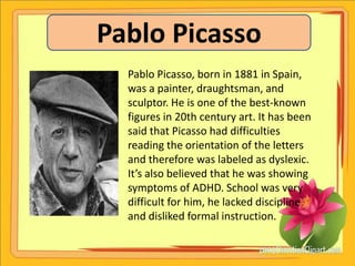 Pablo Picasso
  Pablo Picasso, born in 1881 in Spain,
  was a painter, draughtsman, and
  sculptor. He is one of the best-known
  figures in 20th century art. It has been
  said that Picasso had difficulties
  reading the orientation of the letters
  and therefore was labeled as dyslexic.
  It’s also believed that he was showing
  symptoms of ADHD. School was very
  difficult for him, he lacked discipline
  and disliked formal instruction.
 