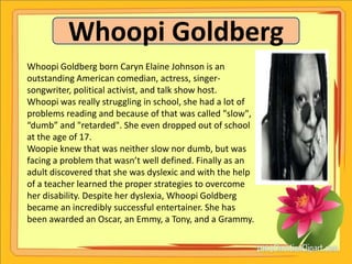 Whoopi Goldberg
Whoopi Goldberg born Caryn Elaine Johnson is an
outstanding American comedian, actress, singer-
songwriter, political activist, and talk show host.
Whoopi was really struggling in school, she had a lot of
problems reading and because of that was called "slow",
“dumb” and "retarded". She even dropped out of school
at the age of 17.
Woopie knew that was neither slow nor dumb, but was
facing a problem that wasn’t well defined. Finally as an
adult discovered that she was dyslexic and with the help
of a teacher learned the proper strategies to overcome
her disability. Despite her dyslexia, Whoopi Goldberg
became an incredibly successful entertainer. She has
been awarded an Oscar, an Emmy, a Tony, and a Grammy.
 