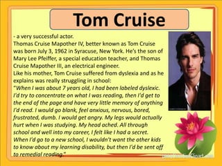 Tom Cruise
- a very successful actor.
Thomas Cruise Mapother IV, better known as Tom Cruise
was born July 3, 1962 in Syracuse, New York. He’s the son of
Mary Lee Pfeiffer, a special education teacher, and Thomas
Cruise Mapother III, an electrical engineer.
Like his mother, Tom Cruise suffered from dyslexia and as he
explains was really struggling in school:
“When I was about 7 years old, I had been labeled dyslexic.
I'd try to concentrate on what I was reading, then I'd get to
the end of the page and have very little memory of anything
I'd read. I would go blank, feel anxious, nervous, bored,
frustrated, dumb. I would get angry. My legs would actually
hurt when I was studying. My head ached. All through
school and well into my career, I felt like I had a secret.
When I'd go to a new school, I wouldn't want the other kids
to know about my learning disability, but then I'd be sent off
to remedial reading.”
 