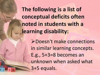 The following is a list of
conceptual deficits often
noted in students with a
learning disability:
   Doesn't make connections
   in similar learning concepts.
   E.g., 5+3=8 becomes an
   unknown when asked what
   3+5 equals.
 