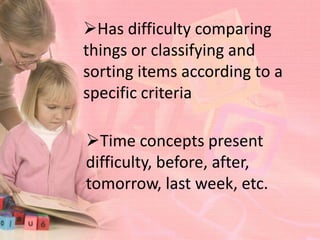 Has difficulty comparing
things or classifying and
sorting items according to a
specific criteria

Time concepts present
difficulty, before, after,
tomorrow, last week, etc.
 