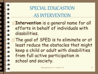 Management 8/e - Chapter 10 15
SPECIAL EDUCASTION
AS INTERVENTION
Intervention is a general name for all
efforts in behalf of individuals with
disabilities.
The goal of SPED is to eliminate or at
least reduce the obstacles that might
keep a child or adult with disabilities
from full active participation in
school and society.
 