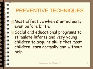 Management 8/e - Chapter 10 16
PREVENTIVE TECHNIQUES
Most effective when started early
even before birth.
Social and educational programs to
stimulate infants and very young
children to acquire skills that most
children learn normally and without
help.
 