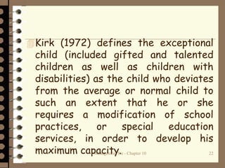 Management 8/e - Chapter 10 22
Kirk (1972) defines the exceptional
child (included gifted and talented
children as well as children with
disabilities) as the child who deviates
from the average or normal child to
such an extent that he or she
requires a modification of school
practices, or special education
services, in order to develop his
maximum capacity.
 