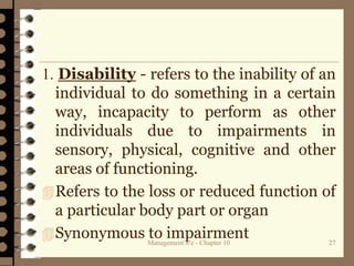 1. Disability - refers to the inability of an
individual to do something in a certain
way, incapacity to perform as other
individuals due to impairments in
sensory, physical, cognitive and other
areas of functioning.
Refers to the loss or reduced function of
a particular body part or organ
Synonymous to impairmentManagement 8/e - Chapter 10 27
 
