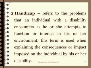 Management 8/e - Chapter 10 29
2.Handicap – refers to the problems
that an individual with a disability
encounters as he or she attempts to
function or interact in his or her
environment; this term is used when
explaining the consequences or impact
imposed on the individual by his or her
disability.
 