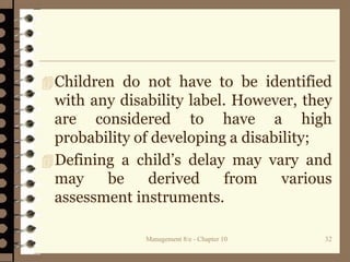 Management 8/e - Chapter 10 32
Children do not have to be identified
with any disability label. However, they
are considered to have a high
probability of developing a disability;
Defining a child’s delay may vary and
may be derived from various
assessment instruments.
 