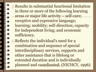 Management 8/e - Chapter 10 34
Results in substantial functional limitation
in three or more of the following learning
areas or major life activity – self-care;
receptive and expressive language;
learning; mobility; self-direction; capacity
for independent living; and economic
sufficiency.
Reflects the individual’s need for a
combination and sequence of special
interdisciplinary services, supports and
other assistance that is lifelong or
extended duration and is individually
planned and coordinated. (NICHCY, 1996)
 