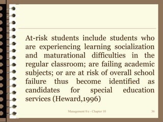 At-risk students include students who
are experiencing learning socialization
and maturational difficulties in the
regular classroom; are failing academic
subjects; or are at risk of overall school
failure thus become identified as
candidates for special education
services (Heward,1996)
Management 8/e - Chapter 10 36
 