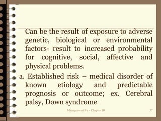 Management 8/e - Chapter 10 37
Can be the result of exposure to adverse
genetic, biological or environmental
factors- result to increased probability
for cognitive, social, affective and
physical problems.
a. Established risk – medical disorder of
known etiology and predictable
prognosis or outcome; ex. Cerebral
palsy, Down syndrome
 