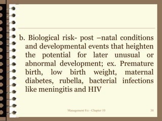 Management 8/e - Chapter 10 38
b. Biological risk- post –natal conditions
and developmental events that heighten
the potential for later unusual or
abnormal development; ex. Premature
birth, low birth weight, maternal
diabetes, rubella, bacterial infections
like meningitis and HIV
 