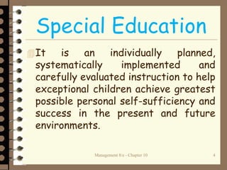 Management 8/e - Chapter 10 4
Special Education
It is an individually planned,
systematically implemented and
carefully evaluated instruction to help
exceptional children achieve greatest
possible personal self-sufficiency and
success in the present and future
environments.
 