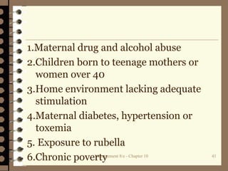 Management 8/e - Chapter 10 41
1.Maternal drug and alcohol abuse
2.Children born to teenage mothers or
women over 40
3.Home environment lacking adequate
stimulation
4.Maternal diabetes, hypertension or
toxemia
5. Exposure to rubella
6.Chronic poverty
 