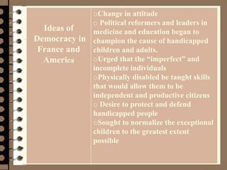 Management 8/e - Chapter 10 52
Ideas of
Democracy in
France and
America
oChange in attitude
o Political reformers and leaders in
medicine and education began to
champion the cause of handicapped
children and adults.
oUrged that the “imperfect” and
incomplete individuals
oPhysically disabled be taught skills
that would allow them to be
independent and productive citizens
o Desire to protect and defend
handicapped people
oSought to normalize the exceptional
children to the greatest extent
possible
 