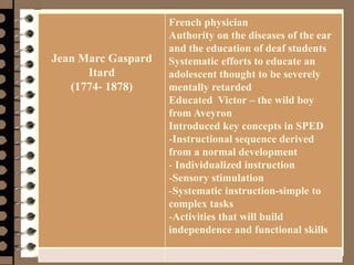 Management 8/e - Chapter 10 58
Jean Marc Gaspard
Itard
(1774- 1878)
French physician
Authority on the diseases of the ear
and the education of deaf students
Systematic efforts to educate an
adolescent thought to be severely
mentally retarded
Educated Victor – the wild boy
from Aveyron
Introduced key concepts in SPED
-Instructional sequence derived
from a normal development
- Individualized instruction
-Sensory stimulation
-Systematic instruction-simple to
complex tasks
-Activities that will build
independence and functional skills
 