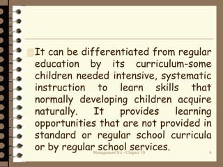 It can be differentiated from regular
education by its curriculum-some
children needed intensive, systematic
instruction to learn skills that
normally developing children acquire
naturally. It provides learning
opportunities that are not provided in
standard or regular school curricula
or by regular school services.Management 8/e - Chapter 10 6
 