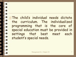Management 8/e - Chapter 10 7
The child’s individual needs dictate
the curriculum. The individualized
programming that is the core of
special education must be provided in
settings that best meet each
student’s special needs.
 