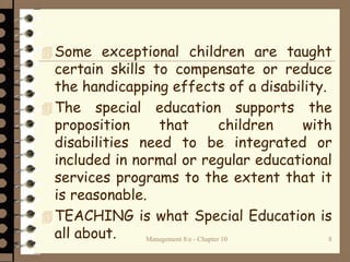 Management 8/e - Chapter 10 8
Some exceptional children are taught
certain skills to compensate or reduce
the handicapping effects of a disability.
The special education supports the
proposition that children with
disabilities need to be integrated or
included in normal or regular educational
services programs to the extent that it
is reasonable.
TEACHING is what Special Education is
all about.
 