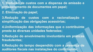 1. Redução de custos com a dispensa de emissão e
armazenamento de documentos em papel;
2. Eliminação do papel;
3.Redução de custos com a racionalização e
simplificação das obrigações acessórias;
4.Uniformização das informações que o contribuinte
presta às diversas unidades federadas;
5.Redução do envolvimento involuntário em práticas
fraudulentas;
6.Redução do tempo despendido com a presença de
auditores fiscais nas instalações do contribuinte;
 