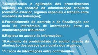 7.Simplificação e agilização dos procedimentos
sujeitos ao controle da administração tributária
(comércio exterior, regimes especiais e trânsito entre
unidades da federação);
8.Fortalecimento do controle e da fiscalização por
meio de intercâmbio de informações entre as
administrações tributárias;
9.Rapidez no acesso às informações;
10.Aumento da produtividade do auditor através da
eliminação dos passos para coleta dos arquivos;
11.Troca de informações entre contribuintes.
 