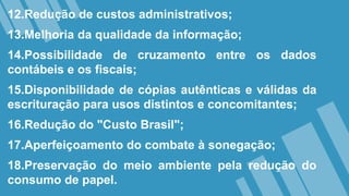12.Redução de custos administrativos;
13.Melhoria da qualidade da informação;
14.Possibilidade de cruzamento entre os dados
contábeis e os fiscais;
15.Disponibilidade de cópias autênticas e válidas da
escrituração para usos distintos e concomitantes;
16.Redução do "Custo Brasil";
17.Aperfeiçoamento do combate à sonegação;
18.Preservação do meio ambiente pela redução do
consumo de papel.
 