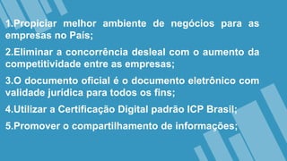 1.Propiciar melhor ambiente de negócios para as
empresas no País;
2.Eliminar a concorrência desleal com o aumento da
competitividade entre as empresas;
3.O documento oficial é o documento eletrônico com
validade jurídica para todos os fins;
4.Utilizar a Certificação Digital padrão ICP Brasil;
5.Promover o compartilhamento de informações;
 