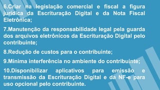 6.Criar na legislação comercial e fiscal a figura
jurídica da Escrituração Digital e da Nota Fiscal
Eletrônica;
7.Manutenção da responsabilidade legal pela guarda
dos arquivos eletrônicos da Escrituração Digital pelo
contribuinte;
8.Redução de custos para o contribuinte;
9.Mínima interferência no ambiente do contribuinte;
10.Disponibilizar aplicativos para emissão e
transmissão da Escrituração Digital e da NF-e para
uso opcional pelo contribuinte.
 