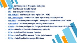 » CT-e – Conhecimento de Transporte Eletrônico
» ECD – Escrituração Contábil Digital
» ECF – Escrituração Contábil Fiscal
» EFD ICMS IPI – Escrituração Fiscal Digital - IPI / ICMS
» EFD Contribuições – Escrituração Fiscal Digital - PIS / PASEP / COFINS
» EFD-Reinf – Escrituração Fiscal Digital - Retenção de Outras Informações Fiscais
» e-Financeira – Escrituração Digital Instituições Financeiras
» eSocial – Escrituração Digital das Obrigações Fiscais Previdenciárias e Trabalhistas
» MDF-e – Manifesto Eletrônico de Documentos Fiscais
» NF-e – Nota Fiscal Eletrônica de Produtos
» NFS-e – Nota Fiscal Eletrônica de Prestação de Serviços
» NFC-e – Nota Fiscal de Consumidor Eletrônica
 