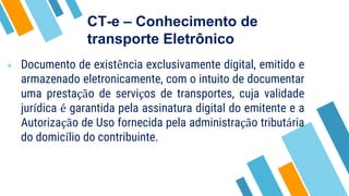 CT-e – Conhecimento de
transporte Eletrônico
» Documento de existência exclusivamente digital, emitido e
armazenado eletronicamente, com o intuito de documentar
uma prestação de serviços de transportes, cuja validade
jurídica é garantida pela assinatura digital do emitente e a
Autorização de Uso fornecida pela administração tributária
do domicílio do contribuinte.
 