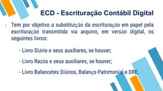 ECD - Escrituração Contábil Digital
» Tem por objetivo a substituição da escrituração em papel pela
escrituração transmitida via arquivo, em versão digital, os
seguintes livros:
- Livro Diário e seus auxiliares, se houver;
- Livro Razão e seus auxiliares, se houver;
- Livro Balancetes Diários, Balanço Patrimonial e DRE.
 